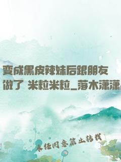 变成黑皮辣妹后跟朋友做了 米粒米粒